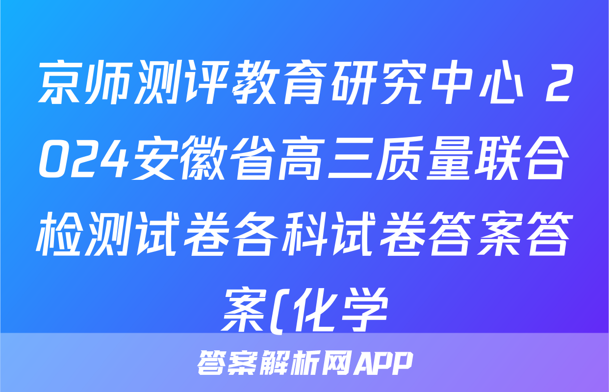 京师测评教育研究中心 2024安徽省高三质量联合检测试卷各科试卷答案答案(化学)